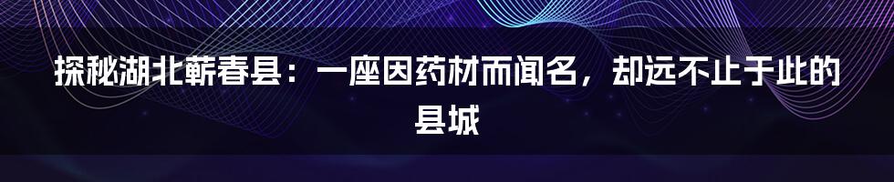 探秘湖北蕲春县:一座因药材而闻名,却远不止于此的县城