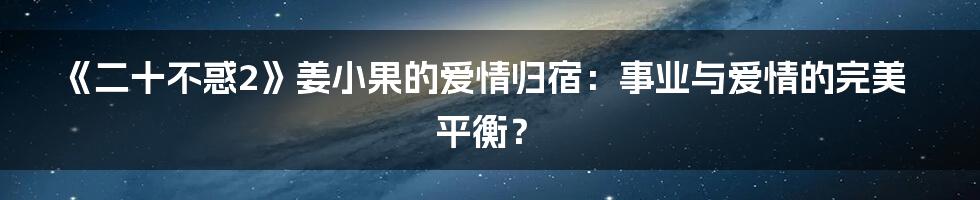 《二十不惑2》姜小果的爱情归宿:事业与爱情的完美平衡?