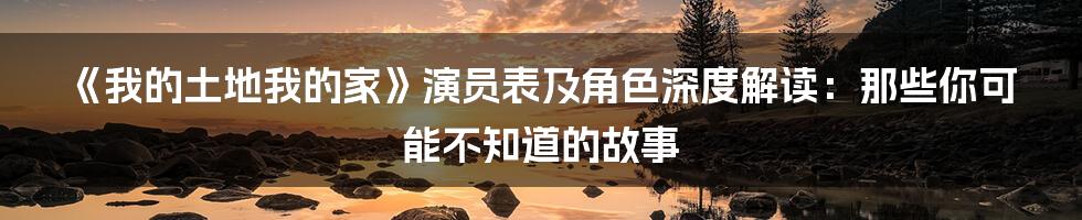 《我的土地我的家》演员表及角色深度解读：那些你可能不知道的故事