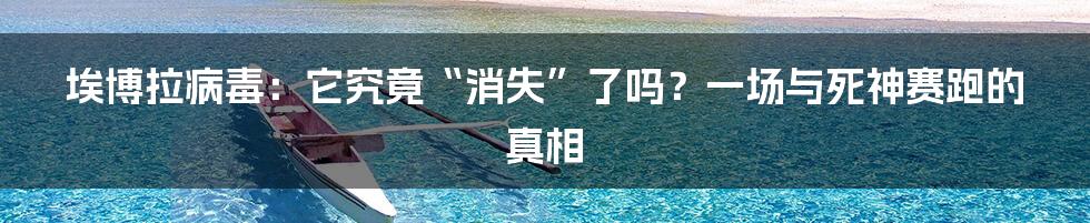 埃博拉病毒：它究竟“消失”了吗？一场与死神赛跑的真相