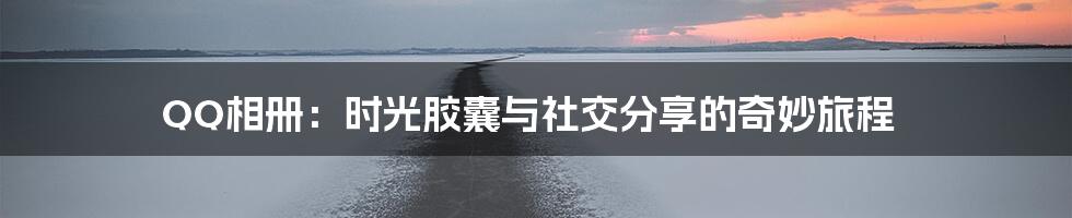 QQ相册：时光胶囊与社交分享的奇妙旅程
