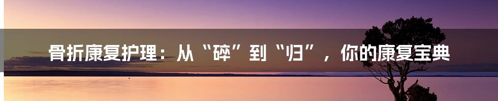 骨折康复护理：从“碎”到“归”，你的康复宝典
