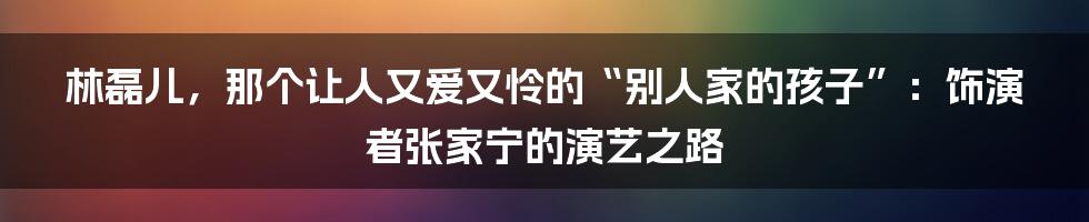 林磊儿,那个让人又爱又怜的“别人家的孩子”:饰演者张家宁的演艺之路