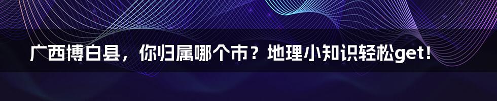 广西博白县，你归属哪个市？地理小知识轻松get！