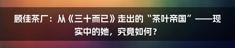 顾佳茶厂:从《三十而已》走出的“茶叶帝国”——现实中的她,究竟如何?