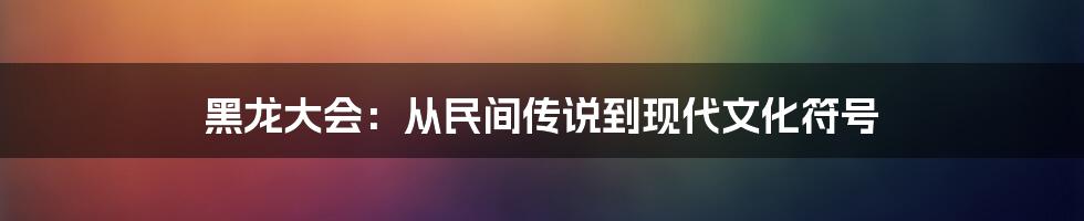 黑龙大会:从民间传说到现代文化符号