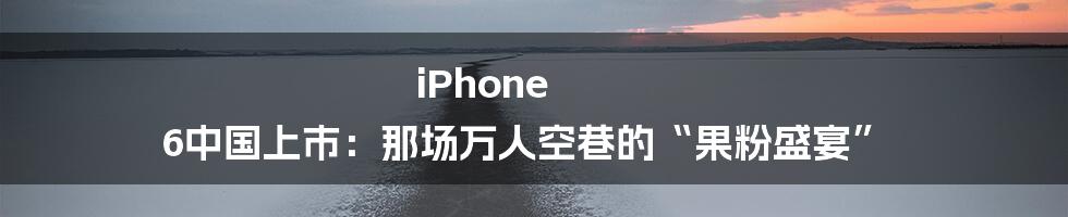 iPhone 6中国上市：那场万人空巷的“果粉盛宴”