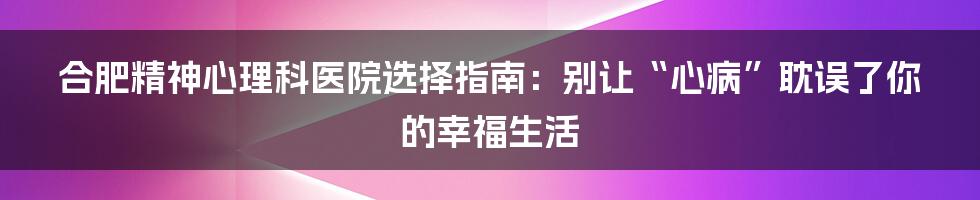 合肥精神心理科医院选择指南：别让“心病”耽误了你的幸福生活