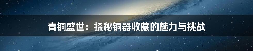 青铜盛世:探秘铜器收藏的魅力与挑战