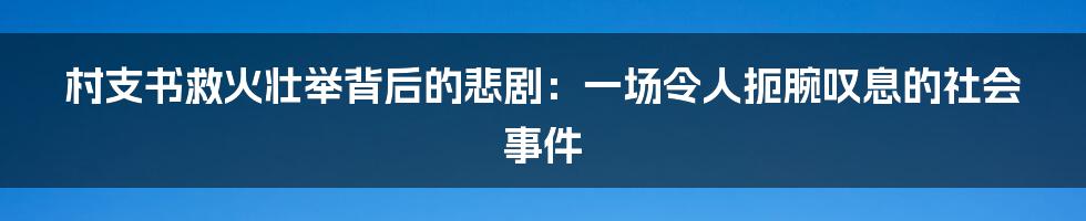 村支书救火壮举背后的悲剧:一场令人扼腕叹息的社会事件