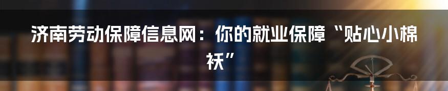 济南劳动保障信息网：你的就业保障“贴心小棉袄”