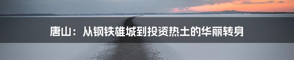唐山:从钢铁雄城到投资热土的华丽转身