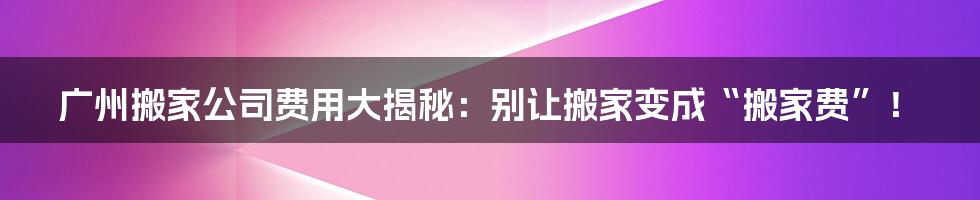 广州搬家公司费用大揭秘：别让搬家变成“搬家费”！