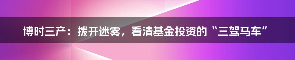 博时三产:拨开迷雾,看清基金投资的“三驾马车”