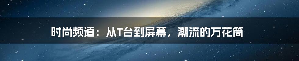 时尚频道:从T台到屏幕,潮流的万花筒