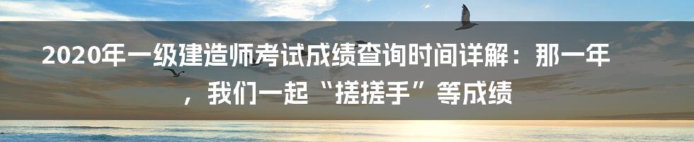 2020年一级建造师考试成绩查询时间详解：那一年，我们一起“搓搓手”等成绩