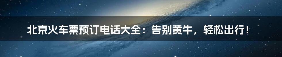 北京火车票预订电话大全：告别黄牛，轻松出行！