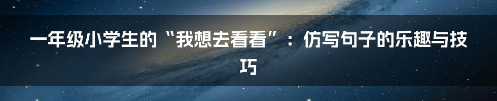 一年级小学生的“我想去看看”:仿写句子的乐趣与技巧