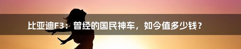 比亚迪F3：曾经的国民神车，如今值多少钱？