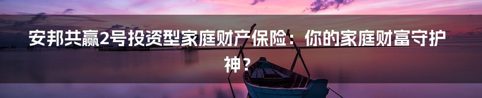 安邦共赢2号投资型家庭财产保险:你的家庭财富守护神?