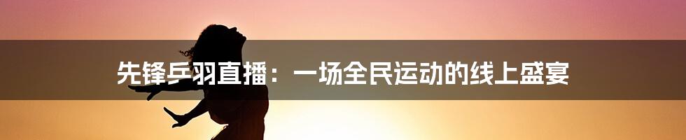 先锋乒羽直播：一场全民运动的线上盛宴