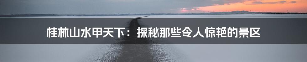 桂林山水甲天下:探秘那些令人惊艳的景区