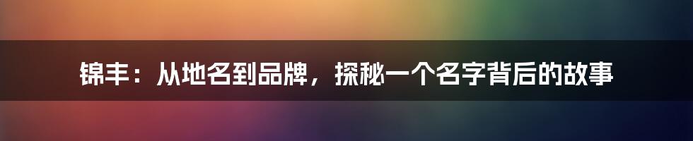 锦丰:从地名到品牌,探秘一个名字背后的故事
