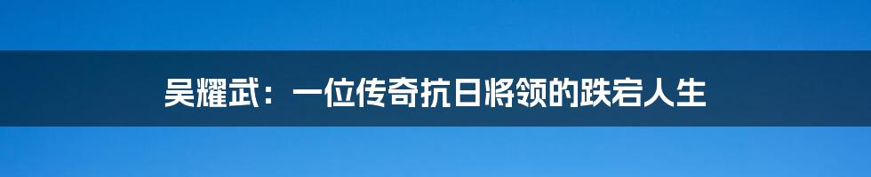 吴耀武:一位传奇抗日将领的跌宕人生