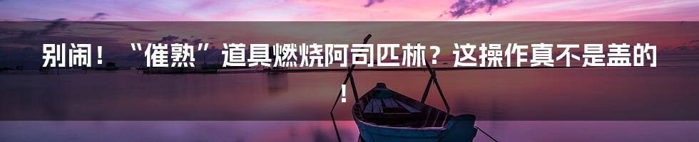 别闹!“催熟”道具燃烧阿司匹林?这操作真不是盖的!