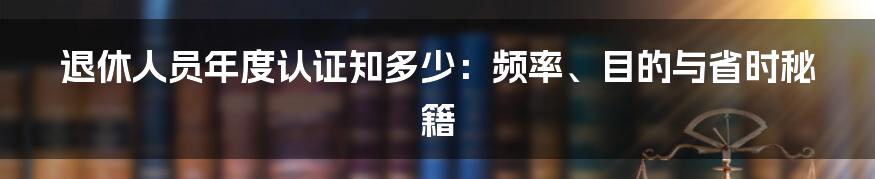 退休人员年度认证知多少:频率、目的与省时秘籍