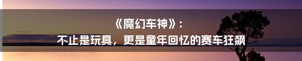 《魔幻车神》: 不止是玩具,更是童年回忆的赛车狂飙