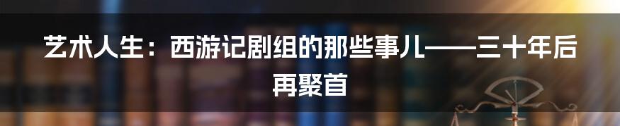 艺术人生:西游记剧组的那些事儿——三十年后再聚首