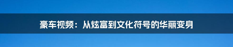 豪车视频:从炫富到文化符号的华丽变身