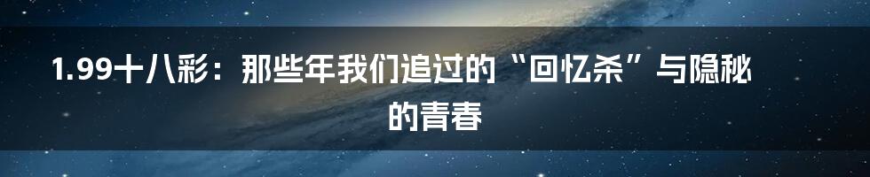 1.99十八彩:那些年我们追过的“回忆杀”与隐秘的青春