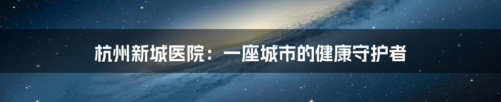 杭州新城医院：一座城市的健康守护者