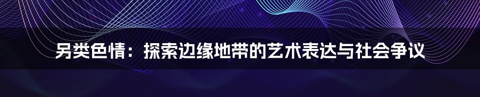 另类色情:探索边缘地带的艺术表达与社会争议