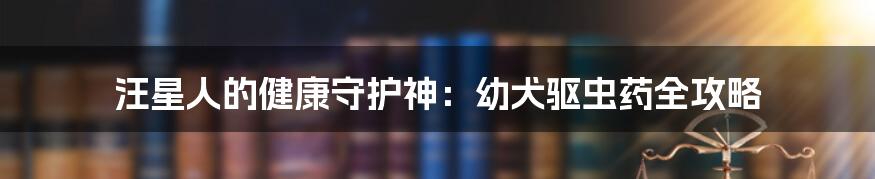 汪星人的健康守护神：幼犬驱虫药全攻略