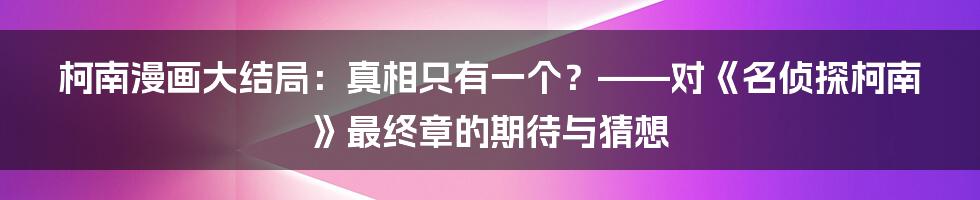 柯南漫画大结局:真相只有一个?——对《名侦探柯南》最终章的期待与猜想