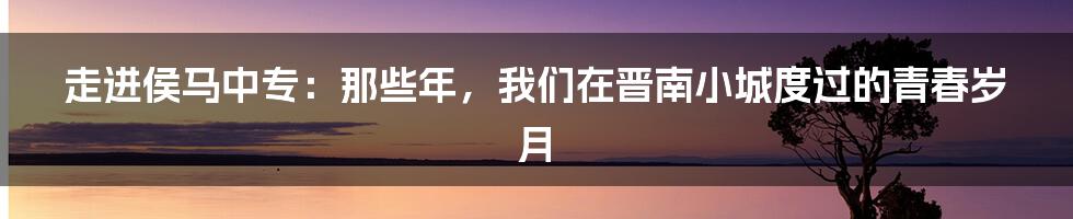 走进侯马中专:那些年,我们在晋南小城度过的青春岁月