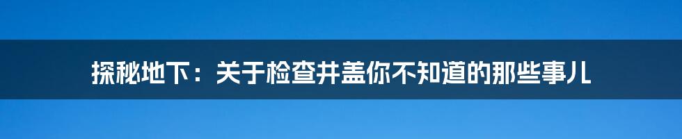 探秘地下：关于检查井盖你不知道的那些事儿