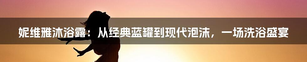 妮维雅沐浴露:从经典蓝罐到现代泡沫,一场洗浴盛宴