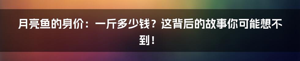 月亮鱼的身价：一斤多少钱？这背后的故事你可能想不到！