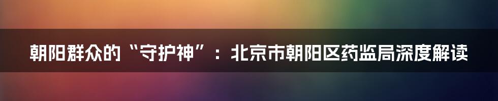 朝阳群众的“守护神”：北京市朝阳区药监局深度解读