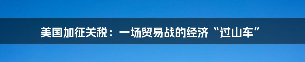 美国加征关税:一场贸易战的经济“过山车”