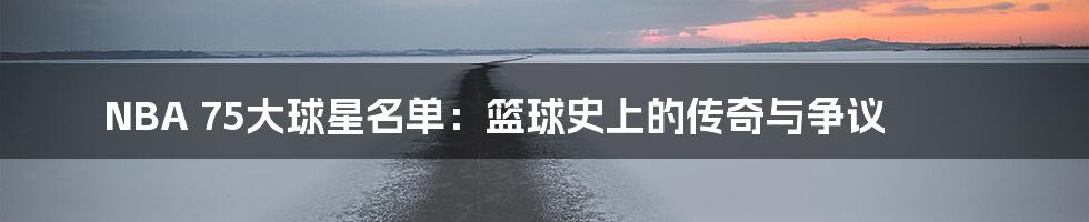 NBA 75大球星名单：篮球史上的传奇与争议