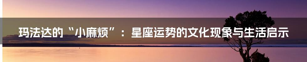 玛法达的“小麻烦”：星座运势的文化现象与生活启示