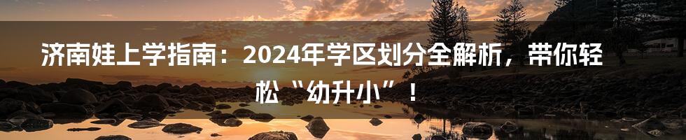 济南娃上学指南：2024年学区划分全解析，带你轻松“幼升小”！