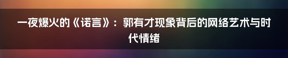 一夜爆火的《诺言》：郭有才现象背后的网络艺术与时代情绪