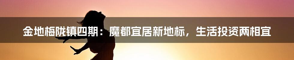 金地梅陇镇四期:魔都宜居新地标,生活投资两相宜