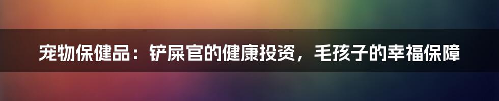 宠物保健品：铲屎官的健康投资，毛孩子的幸福保障